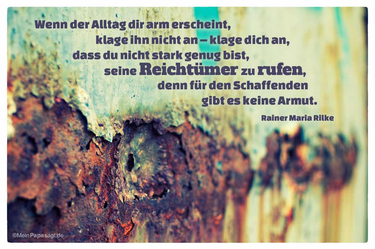verrostetes Metall mit Mein Papa sagt Rainer Maria Rilke Zitate Bilder: Wenn der Alltag dir arm erscheint, klage ihn nicht an – klage dich an, dass du nicht stark genug bist, seine Reichtümer zu rufen, denn für den Schaffenden gibt es keine Armut. Rainer Maria Rilke