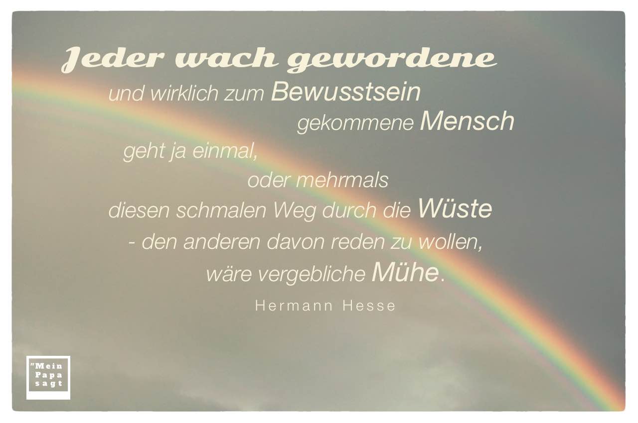 Regenbogen mit Mein Papa sagt Hesse Zitate Bilder: Jeder wach gewordene und wirklich zum Bewusstsein gekommene Mensch geht ja einmal, oder mehrmals diesen schmalen Weg durch die Wüste - den anderen davon reden zu wollen, wäre vergebliche Mühe. Hermann Hesse